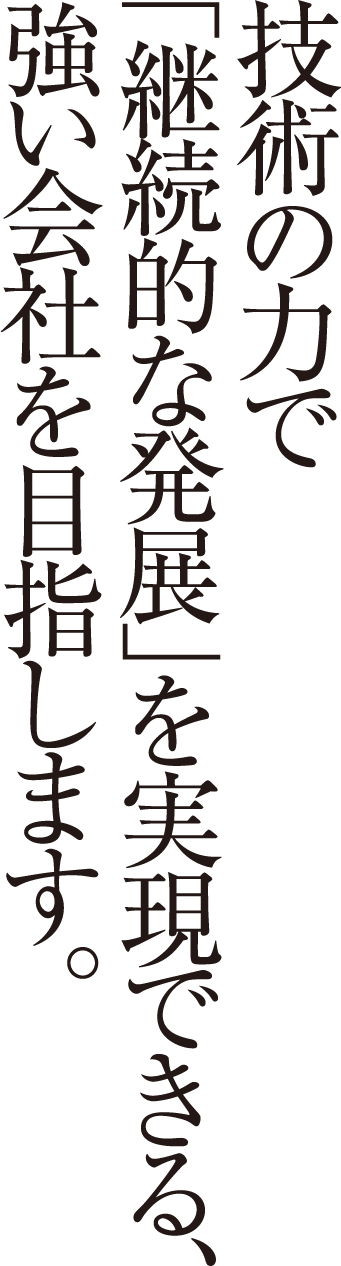 技術の力で「継続的な発展」を実現できる、強い会社を目指します。